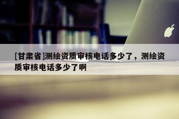 [甘肃省]测绘资质审核电话多少了，测绘资质审核电话多少了啊