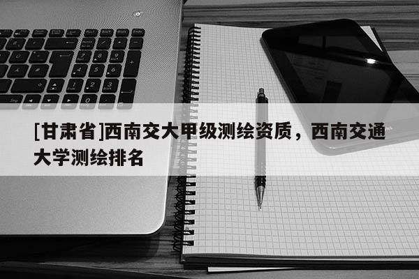 [甘肃省]西南交大甲级测绘资质，西南交通大学测绘排名
