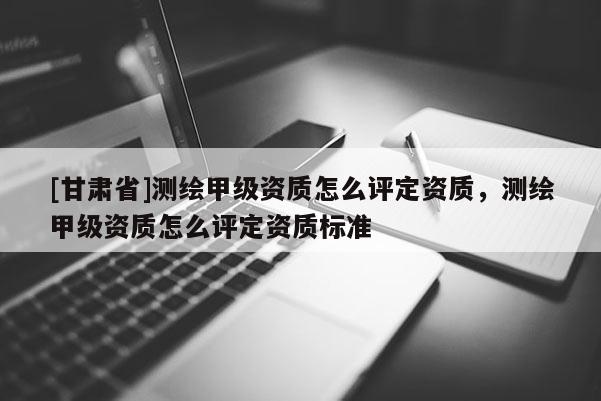 [甘肃省]测绘甲级资质怎么评定资质，测绘甲级资质怎么评定资质标准