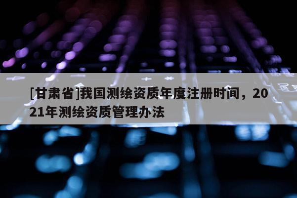 [甘肃省]我国测绘资质年度注册时间，2021年测绘资质管理办法