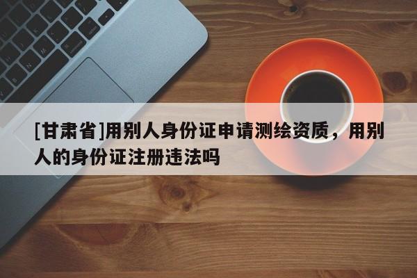 [甘肃省]用别人身份证申请测绘资质，用别人的身份证注册违法吗