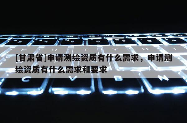 [甘肃省]申请测绘资质有什么需求，申请测绘资质有什么需求和要求