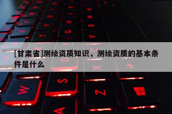 [甘肃省]测绘资质知识，测绘资质的基本条件是什么