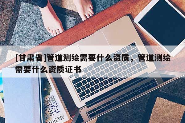 [甘肃省]管道测绘需要什么资质，管道测绘需要什么资质证书