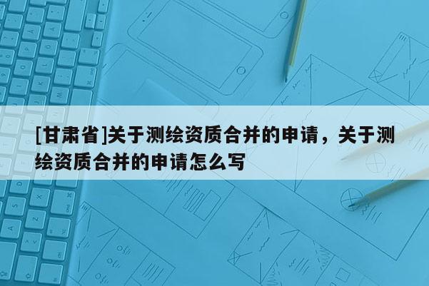 [甘肃省]关于测绘资质合并的申请，关于测绘资质合并的申请怎么写