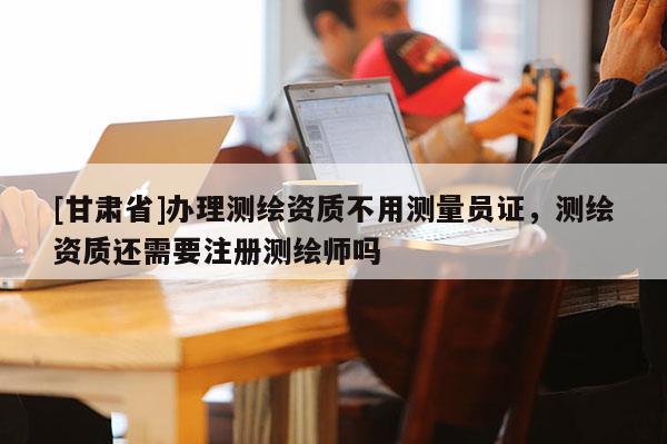 [甘肃省]办理测绘资质不用测量员证，测绘资质还需要注册测绘师吗