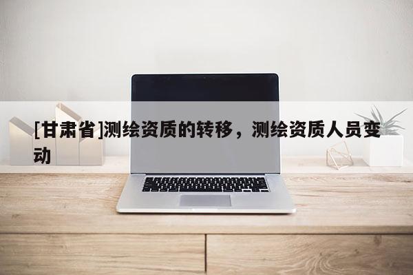 [甘肃省]测绘资质的转移，测绘资质人员变动