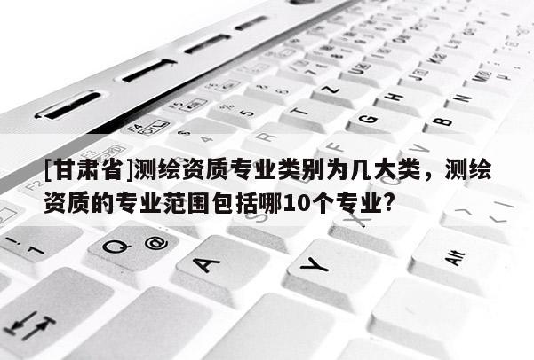 [甘肃省]测绘资质专业类别为几大类，测绘资质的专业范围包括哪10个专业?