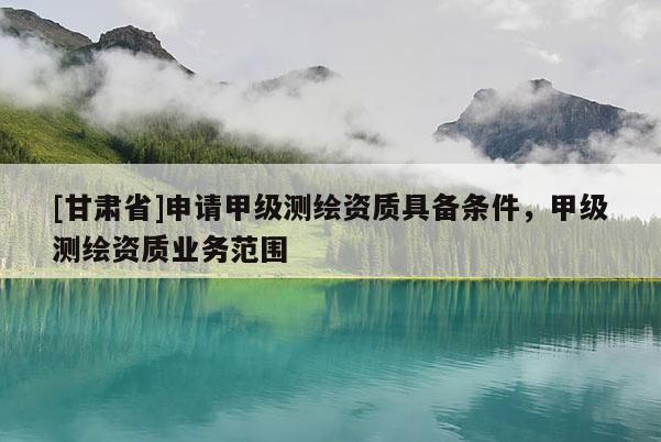 [甘肃省]申请甲级测绘资质具备条件，甲级测绘资质业务范围