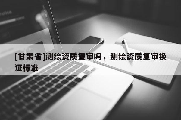 [甘肃省]测绘资质复审吗，测绘资质复审换证标准