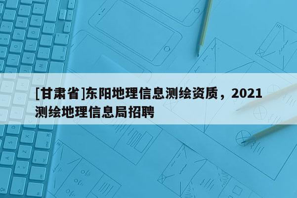 [甘肃省]东阳地理信息测绘资质，2021测绘地理信息局招聘
