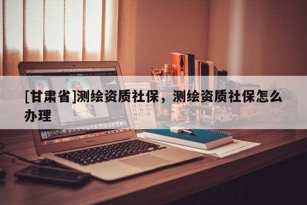 [甘肃省]测绘资质社保，测绘资质社保怎么办理