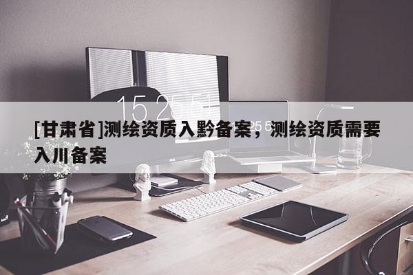 [甘肃省]测绘资质入黔备案，测绘资质需要入川备案