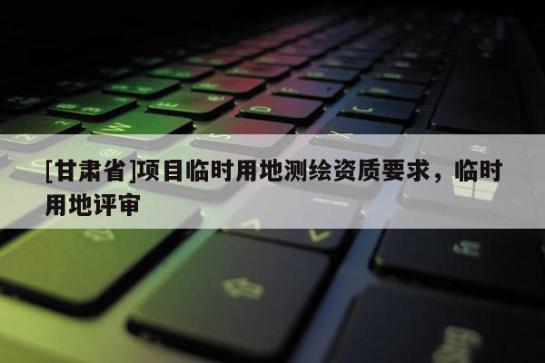 [甘肃省]项目临时用地测绘资质要求，临时用地评审
