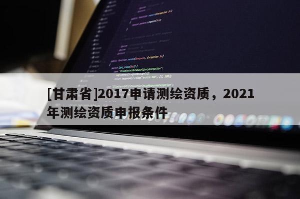 [甘肃省]2017申请测绘资质，2021年测绘资质申报条件