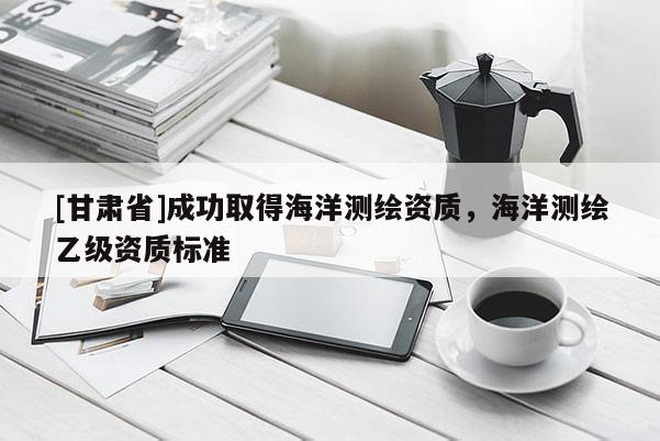 [甘肃省]成功取得海洋测绘资质，海洋测绘乙级资质标准