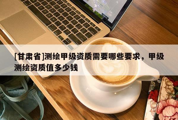 [甘肃省]测绘甲级资质需要哪些要求，甲级测绘资质值多少钱