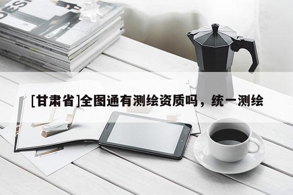 [甘肃省]全图通有测绘资质吗，统一测绘