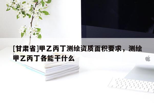 [甘肃省]甲乙丙丁测绘资质面积要求，测绘甲乙丙丁各能干什么
