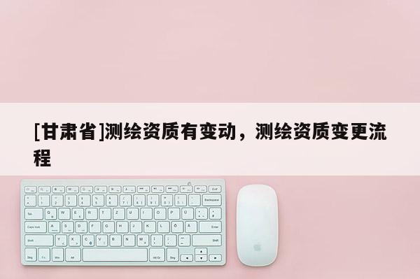 [甘肃省]测绘资质有变动，测绘资质变更流程