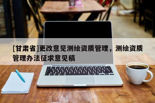 [甘肃省]更改意见测绘资质管理，测绘资质管理办法征求意见稿