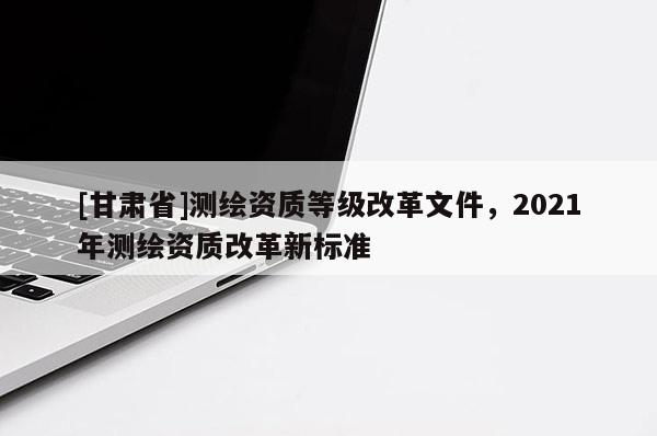[甘肃省]测绘资质等级改革文件，2021年测绘资质改革新标准