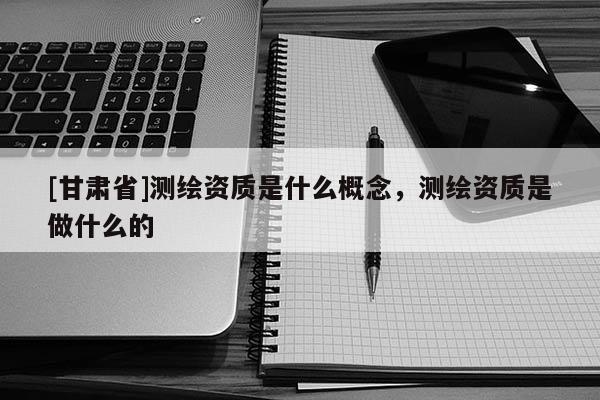 [甘肃省]测绘资质是什么概念，测绘资质是做什么的