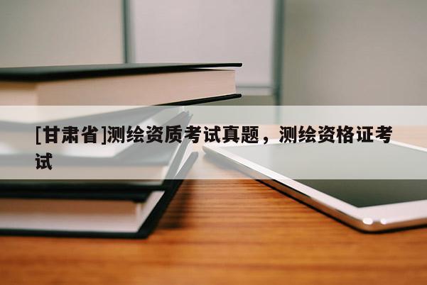 [甘肃省]测绘资质考试真题，测绘资格证考试