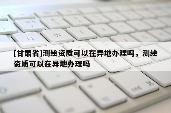 [甘肃省]测绘资质可以在异地办理吗，测绘资质可以在异地办理吗