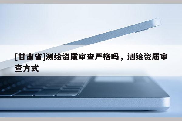 [甘肃省]测绘资质审查严格吗，测绘资质审查方式