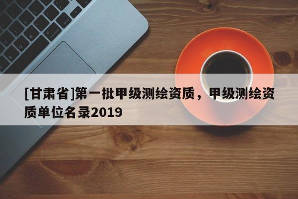 [甘肃省]第一批甲级测绘资质，甲级测绘资质单位名录2019