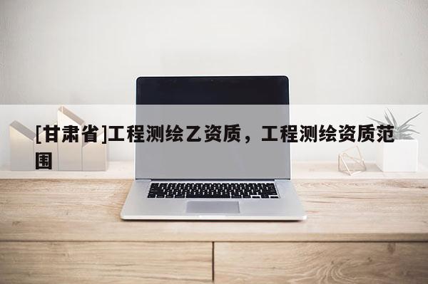 [甘肃省]工程测绘乙资质，工程测绘资质范围