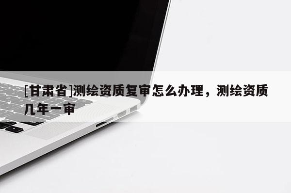 [甘肃省]测绘资质复审怎么办理，测绘资质几年一审