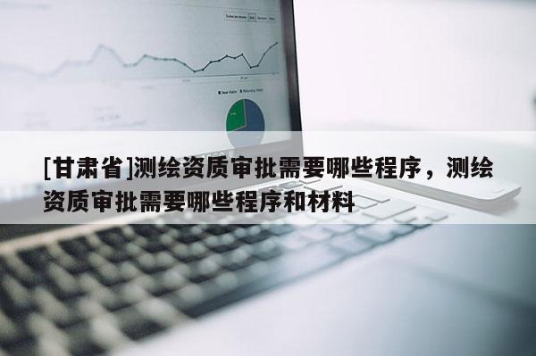 [甘肃省]测绘资质审批需要哪些程序，测绘资质审批需要哪些程序和材料
