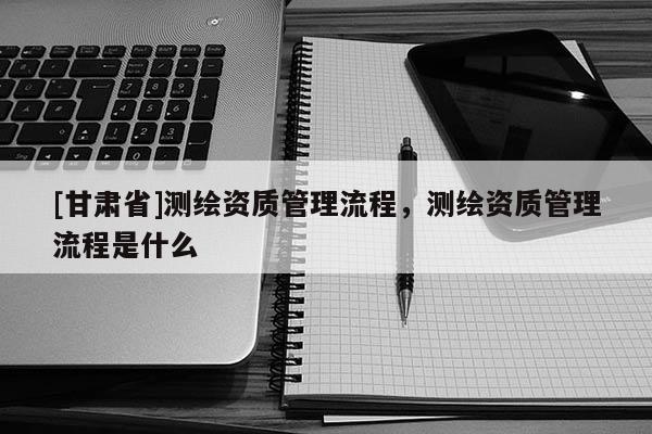 [甘肃省]测绘资质管理流程，测绘资质管理流程是什么