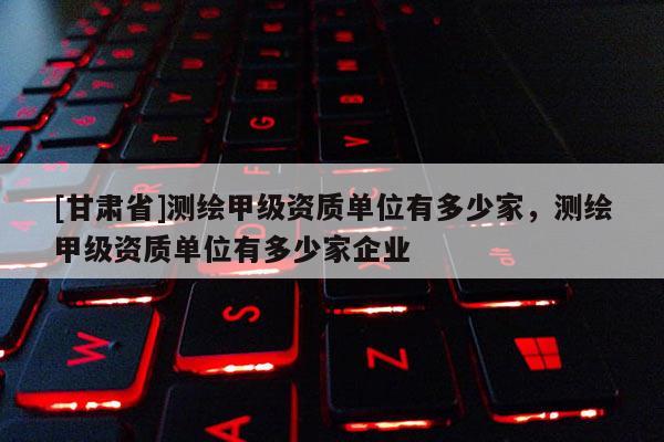[甘肃省]测绘甲级资质单位有多少家，测绘甲级资质单位有多少家企业