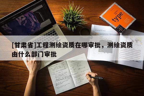 [甘肃省]工程测绘资质在哪审批，测绘资质由什么部门审批