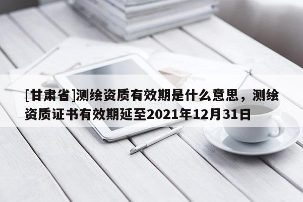 [甘肃省]测绘资质有效期是什么意思，测绘资质证书有效期延至2021年12月31日
