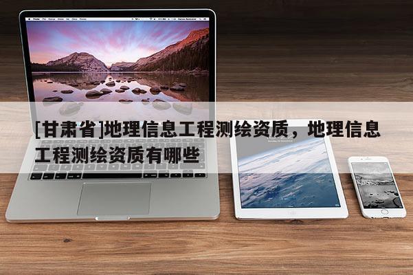 [甘肃省]地理信息工程测绘资质，地理信息工程测绘资质有哪些
