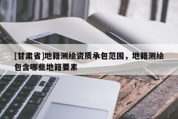 [甘肃省]地籍测绘资质承包范围，地籍测绘包含哪些地籍要素