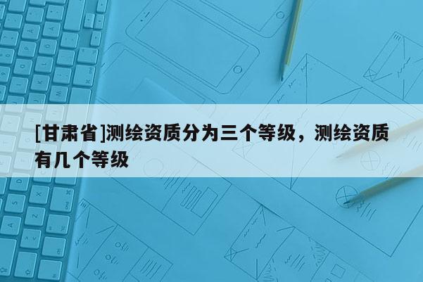 [甘肃省]测绘资质分为三个等级，测绘资质有几个等级