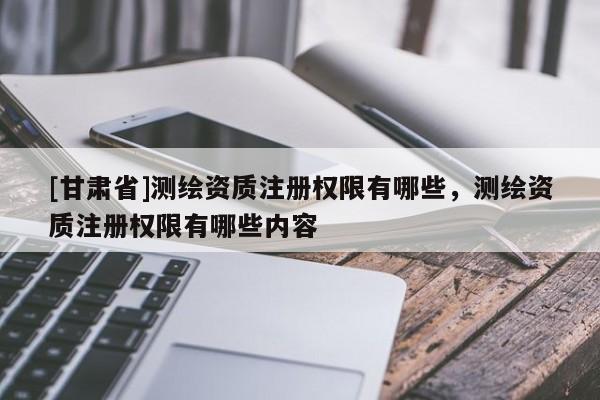 [甘肃省]测绘资质注册权限有哪些，测绘资质注册权限有哪些内容