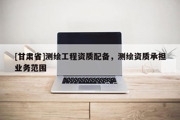 [甘肃省]测绘工程资质配备，测绘资质承担业务范围