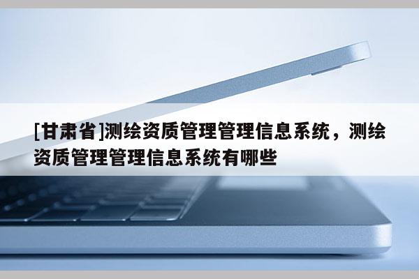 [甘肃省]测绘资质管理管理信息系统，测绘资质管理管理信息系统有哪些