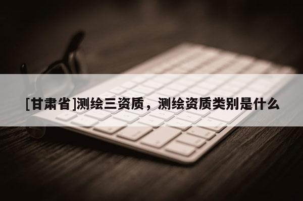 [甘肃省]测绘三资质，测绘资质类别是什么