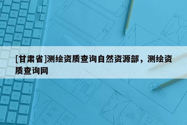 [甘肃省]测绘资质查询自然资源部，测绘资质查询网