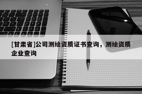 [甘肃省]公司测绘资质证书查询，测绘资质企业查询