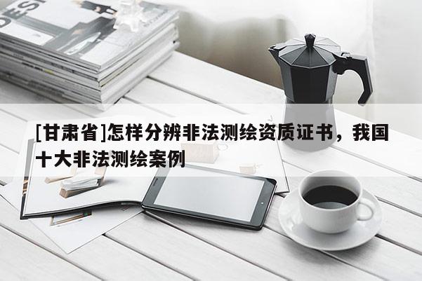 [甘肃省]怎样分辨非法测绘资质证书，我国十大非法测绘案例