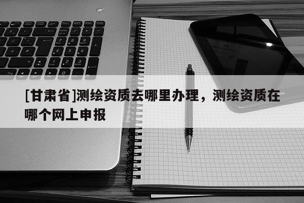 [甘肃省]测绘资质去哪里办理，测绘资质在哪个网上申报