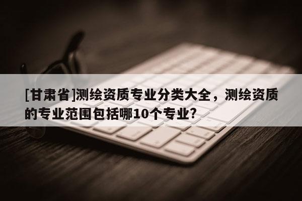 [甘肃省]测绘资质专业分类大全，测绘资质的专业范围包括哪10个专业?